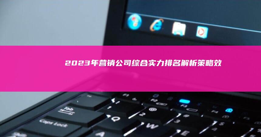 2023年营销公司综合实力排名解析：策略、效果与创新能力比拼